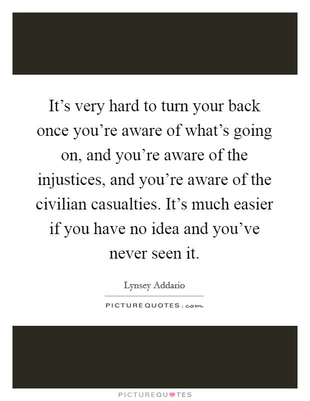 It's very hard to turn your back once you're aware of what's going on, and you're aware of the injustices, and you're aware of the civilian casualties. It's much easier if you have no idea and you've never seen it. Picture Quote #1