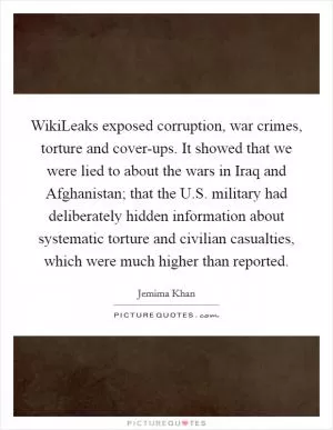 WikiLeaks exposed corruption, war crimes, torture and cover-ups. It showed that we were lied to about the wars in Iraq and Afghanistan; that the U.S. military had deliberately hidden information about systematic torture and civilian casualties, which were much higher than reported Picture Quote #1