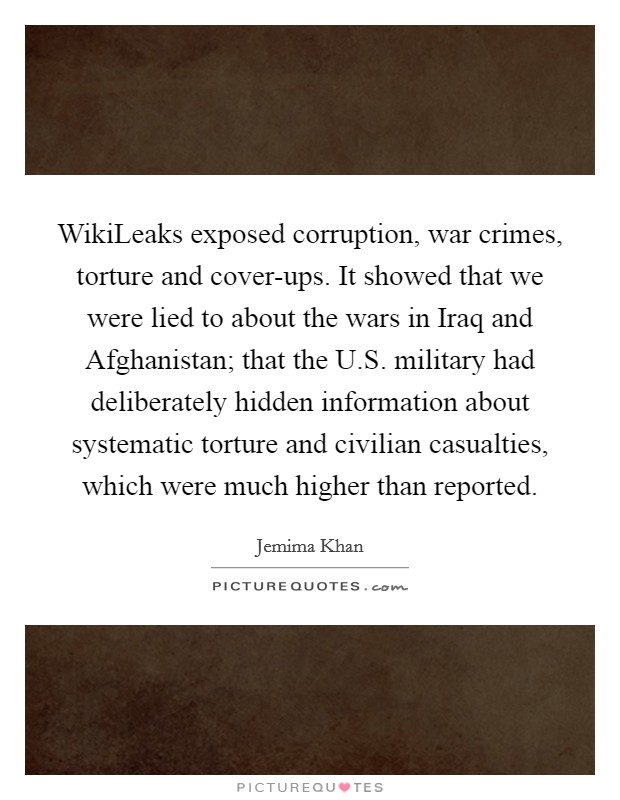 WikiLeaks exposed corruption, war crimes, torture and cover-ups. It showed that we were lied to about the wars in Iraq and Afghanistan; that the U.S. military had deliberately hidden information about systematic torture and civilian casualties, which were much higher than reported. Picture Quote #1