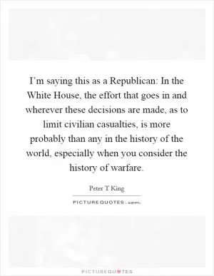 I’m saying this as a Republican: In the White House, the effort that goes in and wherever these decisions are made, as to limit civilian casualties, is more probably than any in the history of the world, especially when you consider the history of warfare Picture Quote #1