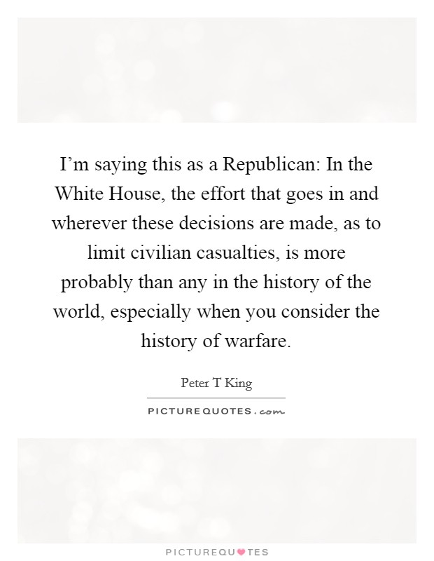 I'm saying this as a Republican: In the White House, the effort that goes in and wherever these decisions are made, as to limit civilian casualties, is more probably than any in the history of the world, especially when you consider the history of warfare. Picture Quote #1