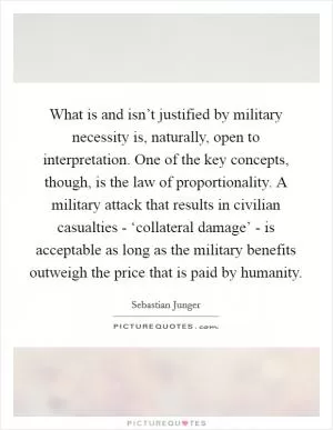What is and isn’t justified by military necessity is, naturally, open to interpretation. One of the key concepts, though, is the law of proportionality. A military attack that results in civilian casualties - ‘collateral damage’ - is acceptable as long as the military benefits outweigh the price that is paid by humanity Picture Quote #1