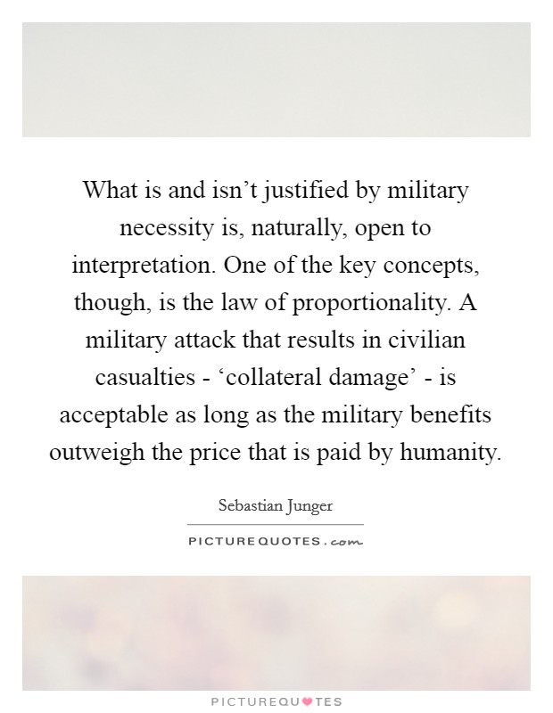 What is and isn't justified by military necessity is, naturally, open to interpretation. One of the key concepts, though, is the law of proportionality. A military attack that results in civilian casualties - ‘collateral damage' - is acceptable as long as the military benefits outweigh the price that is paid by humanity. Picture Quote #1