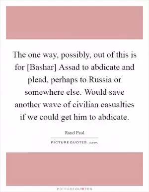The one way, possibly, out of this is for [Bashar] Assad to abdicate and plead, perhaps to Russia or somewhere else. Would save another wave of civilian casualties if we could get him to abdicate Picture Quote #1