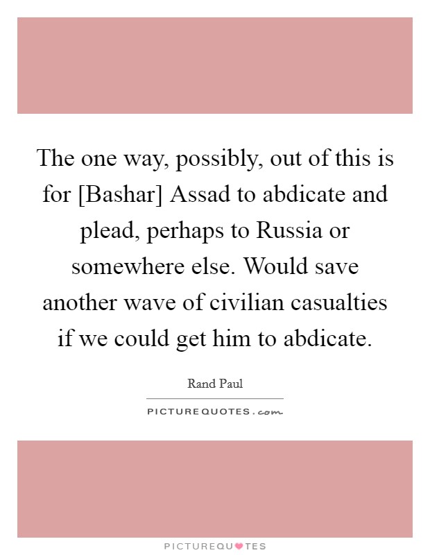 The one way, possibly, out of this is for [Bashar] Assad to abdicate and plead, perhaps to Russia or somewhere else. Would save another wave of civilian casualties if we could get him to abdicate. Picture Quote #1