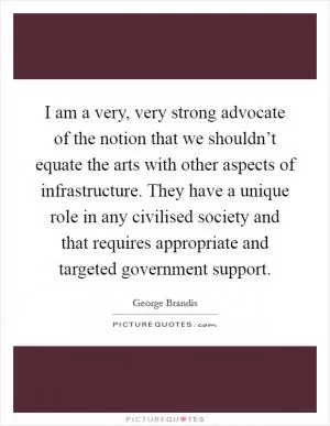 I am a very, very strong advocate of the notion that we shouldn’t equate the arts with other aspects of infrastructure. They have a unique role in any civilised society and that requires appropriate and targeted government support Picture Quote #1
