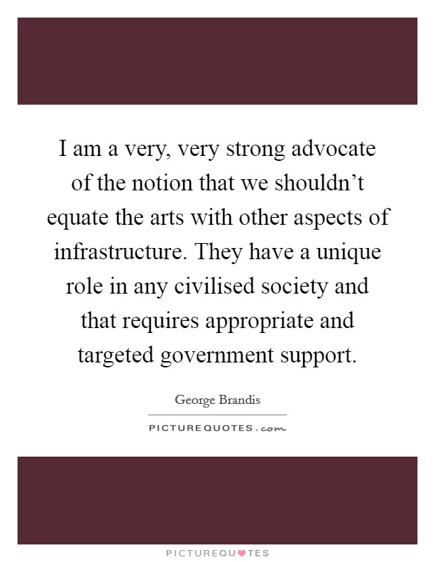 I am a very, very strong advocate of the notion that we shouldn't equate the arts with other aspects of infrastructure. They have a unique role in any civilised society and that requires appropriate and targeted government support. Picture Quote #1