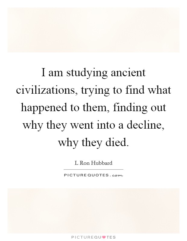 I am studying ancient civilizations, trying to find what happened to them, finding out why they went into a decline, why they died. Picture Quote #1