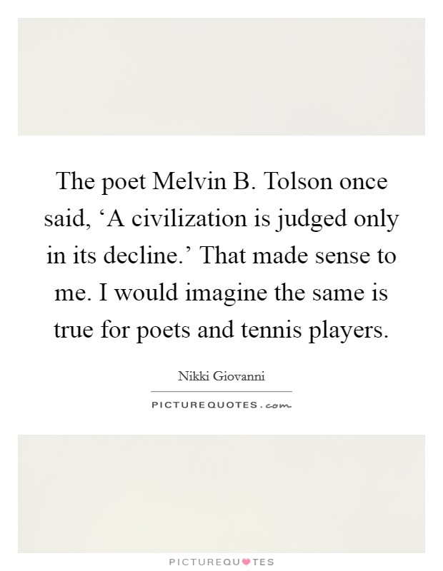 The poet Melvin B. Tolson once said, ‘A civilization is judged only in its decline.' That made sense to me. I would imagine the same is true for poets and tennis players. Picture Quote #1