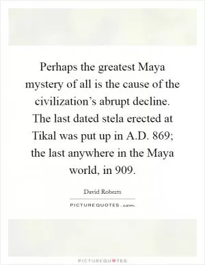Perhaps the greatest Maya mystery of all is the cause of the civilization’s abrupt decline. The last dated stela erected at Tikal was put up in A.D. 869; the last anywhere in the Maya world, in 909 Picture Quote #1