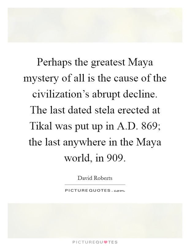 Perhaps the greatest Maya mystery of all is the cause of the civilization's abrupt decline. The last dated stela erected at Tikal was put up in A.D. 869; the last anywhere in the Maya world, in 909. Picture Quote #1