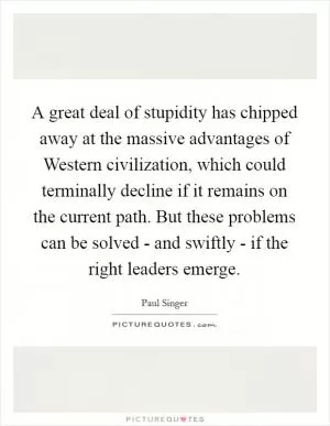 A great deal of stupidity has chipped away at the massive advantages of Western civilization, which could terminally decline if it remains on the current path. But these problems can be solved - and swiftly - if the right leaders emerge Picture Quote #1