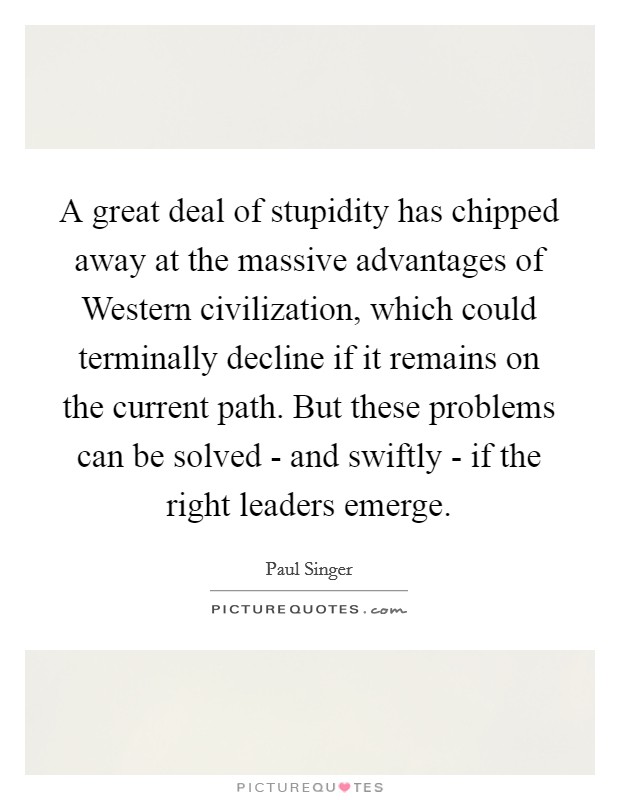 A great deal of stupidity has chipped away at the massive advantages of Western civilization, which could terminally decline if it remains on the current path. But these problems can be solved - and swiftly - if the right leaders emerge. Picture Quote #1