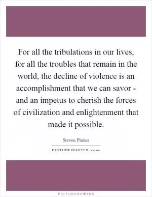 For all the tribulations in our lives, for all the troubles that remain in the world, the decline of violence is an accomplishment that we can savor - and an impetus to cherish the forces of civilization and enlightenment that made it possible Picture Quote #1