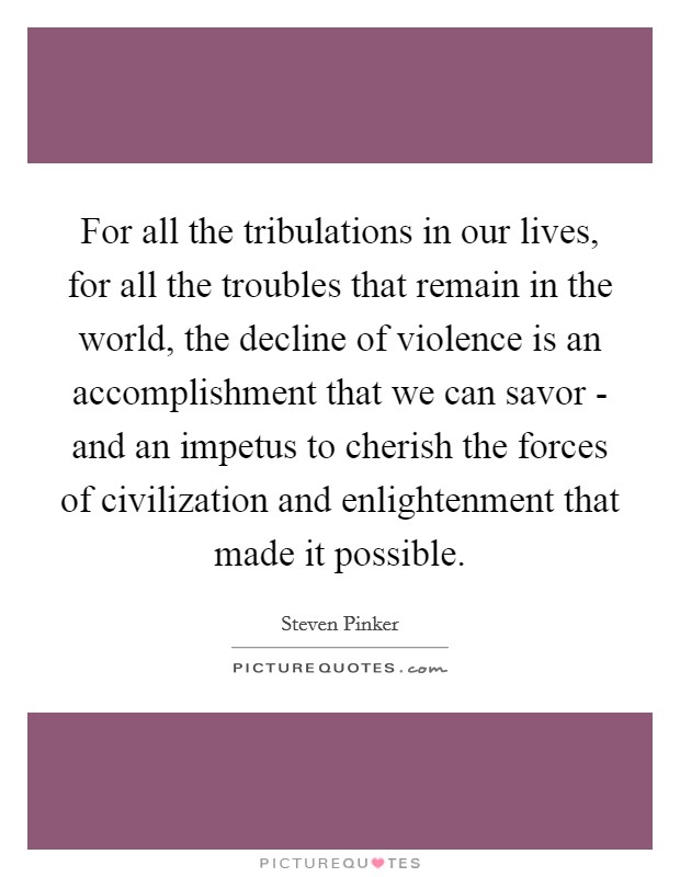 For all the tribulations in our lives, for all the troubles that remain in the world, the decline of violence is an accomplishment that we can savor - and an impetus to cherish the forces of civilization and enlightenment that made it possible. Picture Quote #1