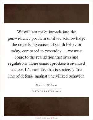 We will not make inroads into the gun-violence problem until we acknowledge the underlying causes of youth behavior today, compared to yesterday. ... we must come to the realization that laws and regulations alone cannot produce a civilized society. It’s morality that is society’s first line of defense against uncivilized behavior Picture Quote #1