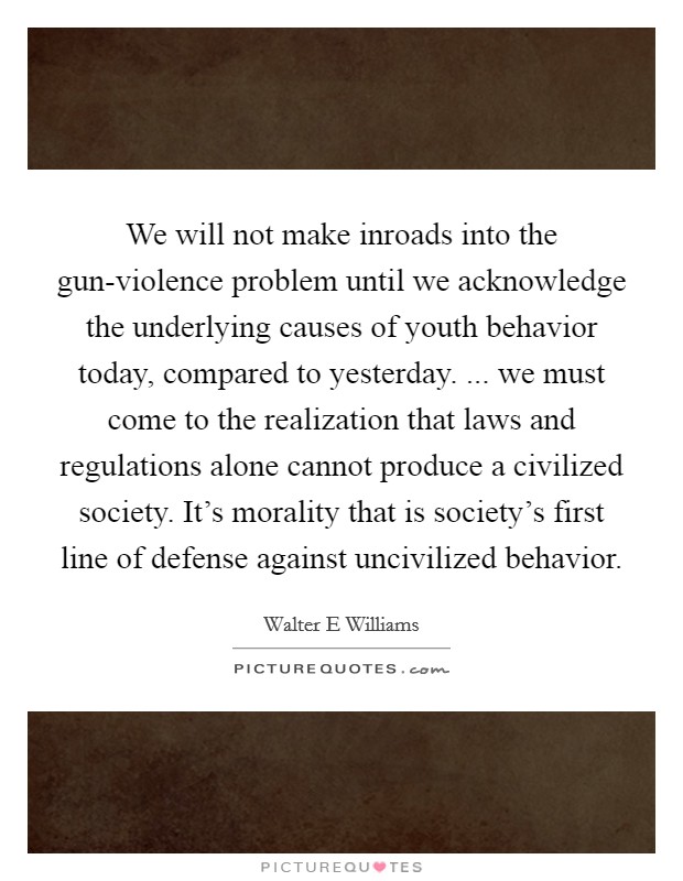 We will not make inroads into the gun-violence problem until we acknowledge the underlying causes of youth behavior today, compared to yesterday. ... we must come to the realization that laws and regulations alone cannot produce a civilized society. It's morality that is society's first line of defense against uncivilized behavior. Picture Quote #1