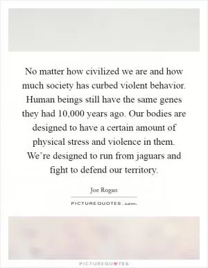 No matter how civilized we are and how much society has curbed violent behavior. Human beings still have the same genes they had 10,000 years ago. Our bodies are designed to have a certain amount of physical stress and violence in them. We’re designed to run from jaguars and fight to defend our territory Picture Quote #1