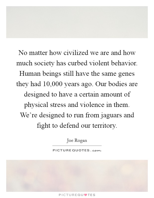 No matter how civilized we are and how much society has curbed violent behavior. Human beings still have the same genes they had 10,000 years ago. Our bodies are designed to have a certain amount of physical stress and violence in them. We're designed to run from jaguars and fight to defend our territory. Picture Quote #1