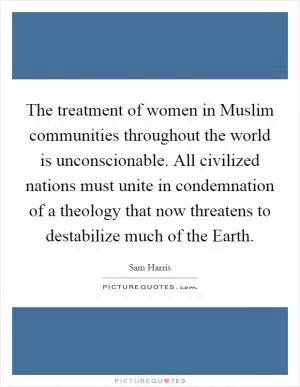 The treatment of women in Muslim communities throughout the world is unconscionable. All civilized nations must unite in condemnation of a theology that now threatens to destabilize much of the Earth Picture Quote #1