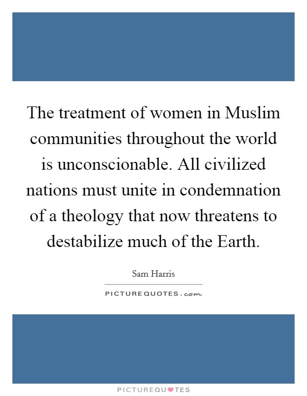 The treatment of women in Muslim communities throughout the world is unconscionable. All civilized nations must unite in condemnation of a theology that now threatens to destabilize much of the Earth. Picture Quote #1