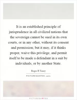 It is an established principle of jurisprudence in all civilized nations that the sovereign cannot be sued in its own courts, or in any other, without its consent and permission; but it may, if it thinks proper, waive this privilege, and permit itself to be made a defendant in a suit by individuals, or by another State Picture Quote #1