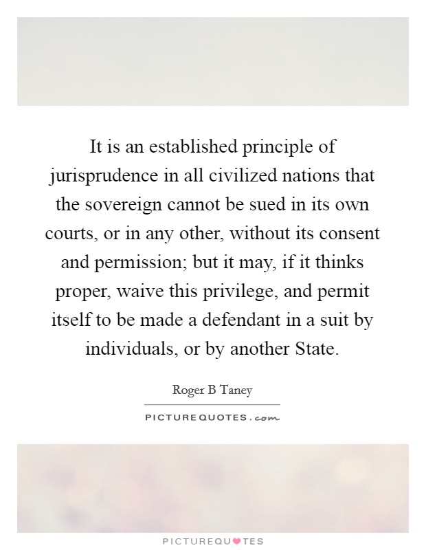 It is an established principle of jurisprudence in all civilized nations that the sovereign cannot be sued in its own courts, or in any other, without its consent and permission; but it may, if it thinks proper, waive this privilege, and permit itself to be made a defendant in a suit by individuals, or by another State. Picture Quote #1