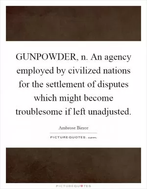GUNPOWDER, n. An agency employed by civilized nations for the settlement of disputes which might become troublesome if left unadjusted Picture Quote #1