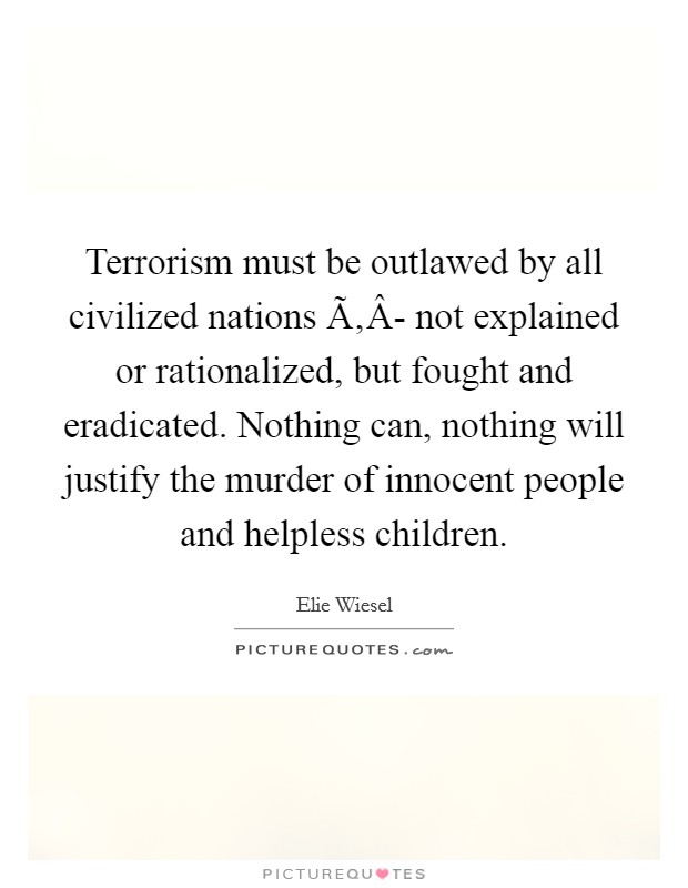 Terrorism must be outlawed by all civilized nations Ã‚Â- not explained or rationalized, but fought and eradicated. Nothing can, nothing will justify the murder of innocent people and helpless children. Picture Quote #1