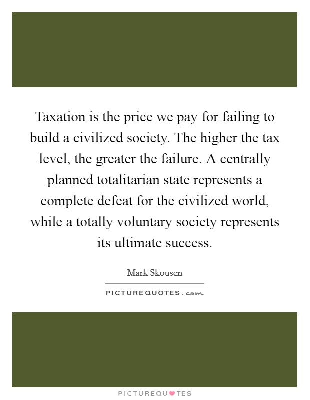 Taxation is the price we pay for failing to build a civilized society. The higher the tax level, the greater the failure. A centrally planned totalitarian state represents a complete defeat for the civilized world, while a totally voluntary society represents its ultimate success. Picture Quote #1