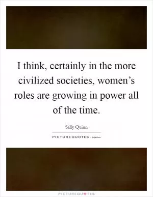 I think, certainly in the more civilized societies, women’s roles are growing in power all of the time Picture Quote #1