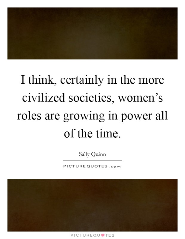 I think, certainly in the more civilized societies, women's roles are growing in power all of the time. Picture Quote #1