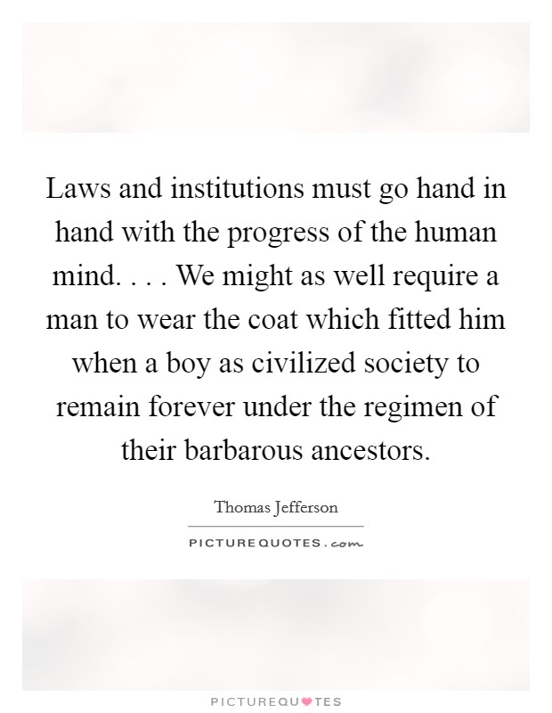 Laws and institutions must go hand in hand with the progress of the human mind. . . . We might as well require a man to wear the coat which fitted him when a boy as civilized society to remain forever under the regimen of their barbarous ancestors. Picture Quote #1