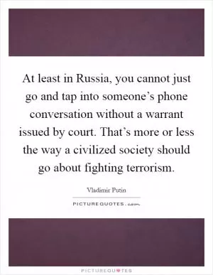 At least in Russia, you cannot just go and tap into someone’s phone conversation without a warrant issued by court. That’s more or less the way a civilized society should go about fighting terrorism Picture Quote #1