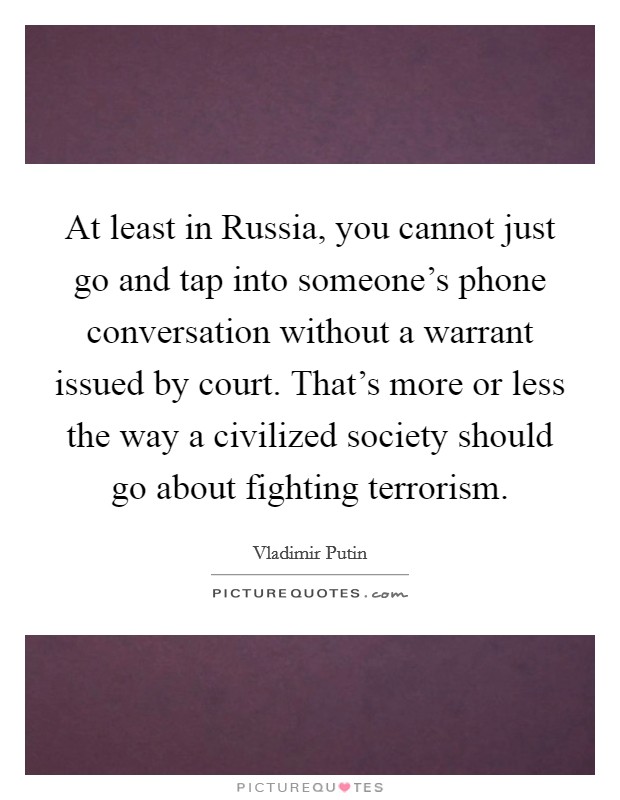 At least in Russia, you cannot just go and tap into someone's phone conversation without a warrant issued by court. That's more or less the way a civilized society should go about fighting terrorism. Picture Quote #1