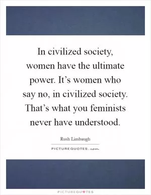In civilized society, women have the ultimate power. It’s women who say no, in civilized society. That’s what you feminists never have understood Picture Quote #1