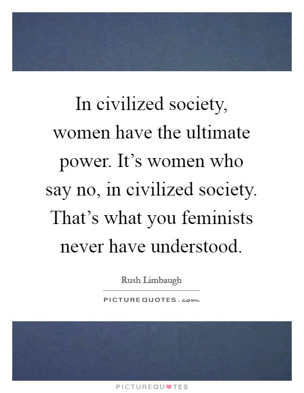 In civilized society, women have the ultimate power. It's women who say no, in civilized society. That's what you feminists never have understood. Picture Quote #1