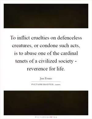 To inflict cruelties on defenceless creatures, or condone such acts, is to abuse one of the cardinal tenets of a civilized society - reverence for life Picture Quote #1
