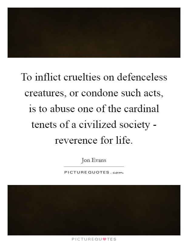 To inflict cruelties on defenceless creatures, or condone such acts, is to abuse one of the cardinal tenets of a civilized society - reverence for life. Picture Quote #1