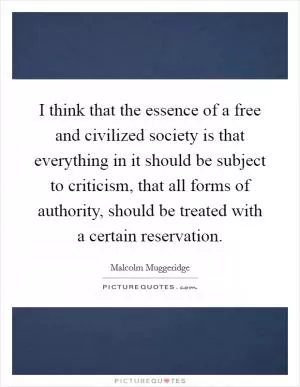 I think that the essence of a free and civilized society is that everything in it should be subject to criticism, that all forms of authority, should be treated with a certain reservation Picture Quote #1