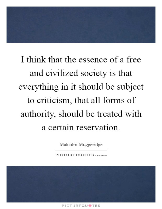 I think that the essence of a free and civilized society is that everything in it should be subject to criticism, that all forms of authority, should be treated with a certain reservation. Picture Quote #1