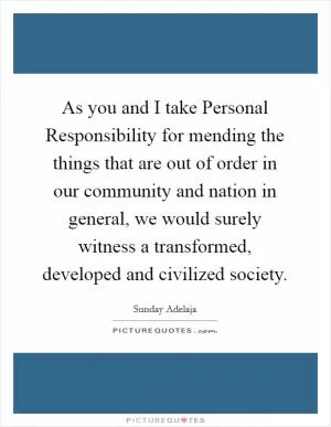 As you and I take Personal Responsibility for mending the things that are out of order in our community and nation in general, we would surely witness a transformed, developed and civilized society Picture Quote #1