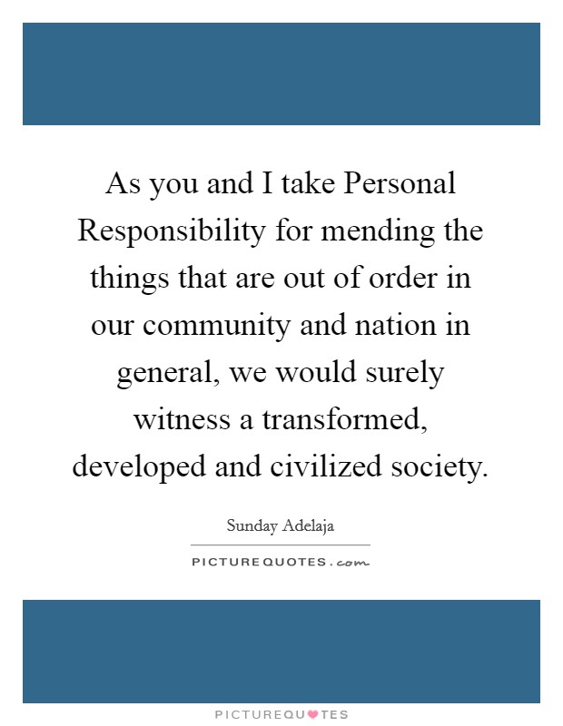 As you and I take Personal Responsibility for mending the things that are out of order in our community and nation in general, we would surely witness a transformed, developed and civilized society. Picture Quote #1