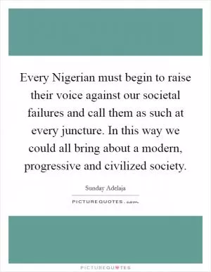 Every Nigerian must begin to raise their voice against our societal failures and call them as such at every juncture. In this way we could all bring about a modern, progressive and civilized society Picture Quote #1