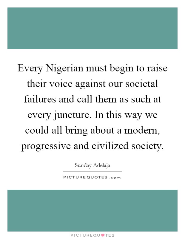 Every Nigerian must begin to raise their voice against our societal failures and call them as such at every juncture. In this way we could all bring about a modern, progressive and civilized society. Picture Quote #1