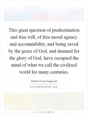 This great question of predestination and free will, of free moral agency and accountability, and being saved by the grace of God, and damned for the glory of God, have occupied the mind of what we call the civilized world for many centuries Picture Quote #1