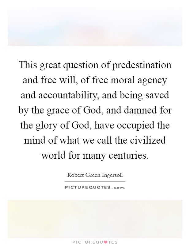 This great question of predestination and free will, of free moral agency and accountability, and being saved by the grace of God, and damned for the glory of God, have occupied the mind of what we call the civilized world for many centuries. Picture Quote #1