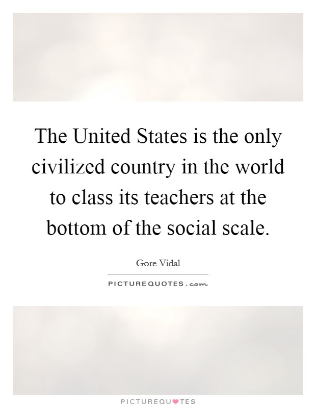 The United States is the only civilized country in the world to class its teachers at the bottom of the social scale. Picture Quote #1