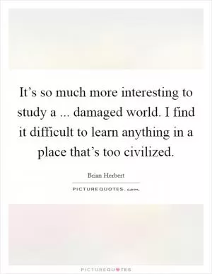 It’s so much more interesting to study a ... damaged world. I find it difficult to learn anything in a place that’s too civilized Picture Quote #1