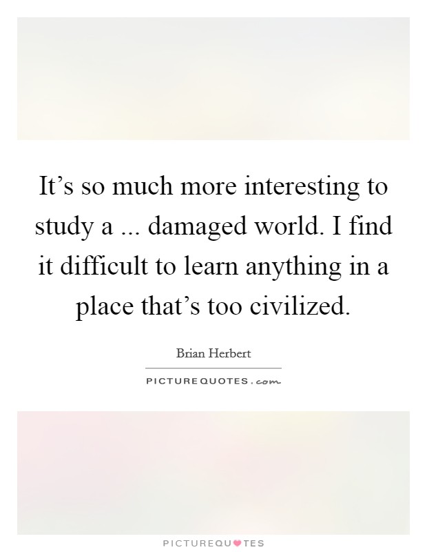It's so much more interesting to study a ... damaged world. I find it difficult to learn anything in a place that's too civilized. Picture Quote #1